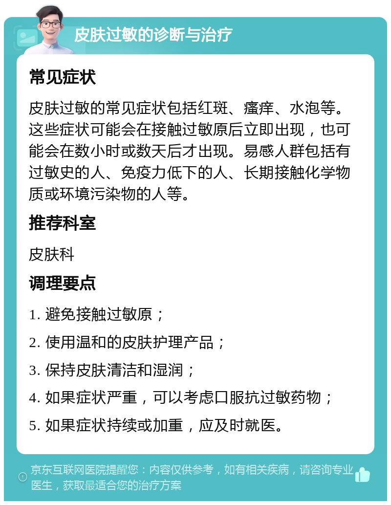 皮肤过敏的诊断与治疗 常见症状 皮肤过敏的常见症状包括红斑、瘙痒、水泡等。这些症状可能会在接触过敏原后立即出现，也可能会在数小时或数天后才出现。易感人群包括有过敏史的人、免疫力低下的人、长期接触化学物质或环境污染物的人等。 推荐科室 皮肤科 调理要点 1. 避免接触过敏原； 2. 使用温和的皮肤护理产品； 3. 保持皮肤清洁和湿润； 4. 如果症状严重，可以考虑口服抗过敏药物； 5. 如果症状持续或加重，应及时就医。