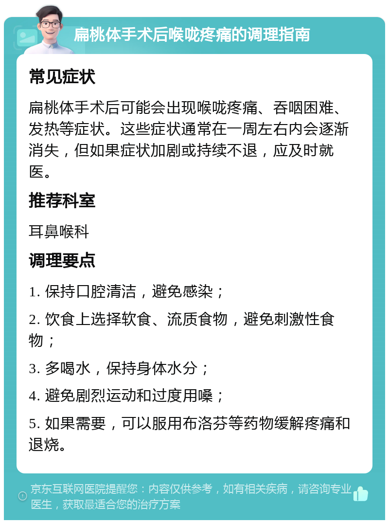 扁桃体手术后喉咙疼痛的调理指南 常见症状 扁桃体手术后可能会出现喉咙疼痛、吞咽困难、发热等症状。这些症状通常在一周左右内会逐渐消失，但如果症状加剧或持续不退，应及时就医。 推荐科室 耳鼻喉科 调理要点 1. 保持口腔清洁，避免感染； 2. 饮食上选择软食、流质食物，避免刺激性食物； 3. 多喝水，保持身体水分； 4. 避免剧烈运动和过度用嗓； 5. 如果需要，可以服用布洛芬等药物缓解疼痛和退烧。