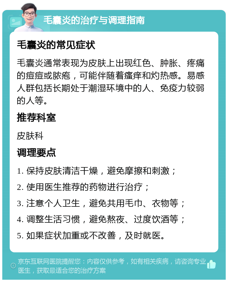 毛囊炎的治疗与调理指南 毛囊炎的常见症状 毛囊炎通常表现为皮肤上出现红色、肿胀、疼痛的痘痘或脓疱，可能伴随着瘙痒和灼热感。易感人群包括长期处于潮湿环境中的人、免疫力较弱的人等。 推荐科室 皮肤科 调理要点 1. 保持皮肤清洁干燥，避免摩擦和刺激； 2. 使用医生推荐的药物进行治疗； 3. 注意个人卫生，避免共用毛巾、衣物等； 4. 调整生活习惯，避免熬夜、过度饮酒等； 5. 如果症状加重或不改善，及时就医。