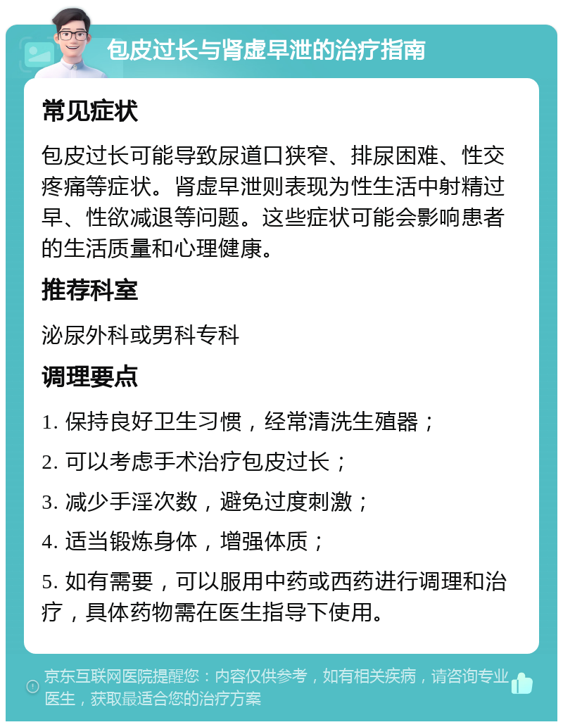 包皮过长与肾虚早泄的治疗指南 常见症状 包皮过长可能导致尿道口狭窄、排尿困难、性交疼痛等症状。肾虚早泄则表现为性生活中射精过早、性欲减退等问题。这些症状可能会影响患者的生活质量和心理健康。 推荐科室 泌尿外科或男科专科 调理要点 1. 保持良好卫生习惯，经常清洗生殖器； 2. 可以考虑手术治疗包皮过长； 3. 减少手淫次数，避免过度刺激； 4. 适当锻炼身体，增强体质； 5. 如有需要，可以服用中药或西药进行调理和治疗，具体药物需在医生指导下使用。