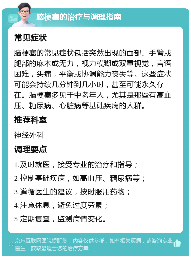 脑梗塞的治疗与调理指南 常见症状 脑梗塞的常见症状包括突然出现的面部、手臂或腿部的麻木或无力，视力模糊或双重视觉，言语困难，头痛，平衡或协调能力丧失等。这些症状可能会持续几分钟到几小时，甚至可能永久存在。脑梗塞多见于中老年人，尤其是那些有高血压、糖尿病、心脏病等基础疾病的人群。 推荐科室 神经外科 调理要点 1.及时就医，接受专业的治疗和指导； 2.控制基础疾病，如高血压、糖尿病等； 3.遵循医生的建议，按时服用药物； 4.注意休息，避免过度劳累； 5.定期复查，监测病情变化。