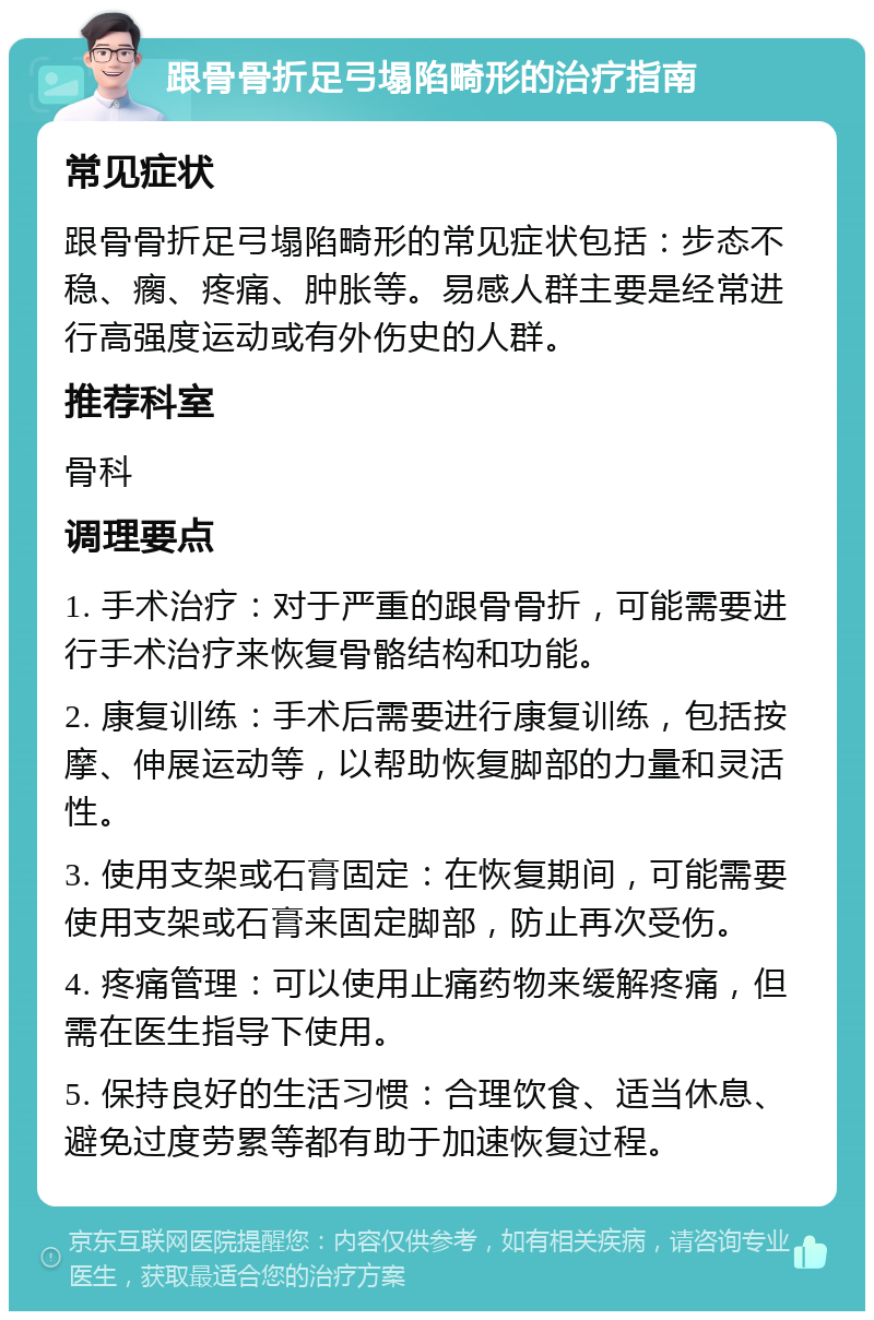 跟骨骨折足弓塌陷畸形的治疗指南 常见症状 跟骨骨折足弓塌陷畸形的常见症状包括：步态不稳、瘸、疼痛、肿胀等。易感人群主要是经常进行高强度运动或有外伤史的人群。 推荐科室 骨科 调理要点 1. 手术治疗：对于严重的跟骨骨折，可能需要进行手术治疗来恢复骨骼结构和功能。 2. 康复训练：手术后需要进行康复训练，包括按摩、伸展运动等，以帮助恢复脚部的力量和灵活性。 3. 使用支架或石膏固定：在恢复期间，可能需要使用支架或石膏来固定脚部，防止再次受伤。 4. 疼痛管理：可以使用止痛药物来缓解疼痛，但需在医生指导下使用。 5. 保持良好的生活习惯：合理饮食、适当休息、避免过度劳累等都有助于加速恢复过程。