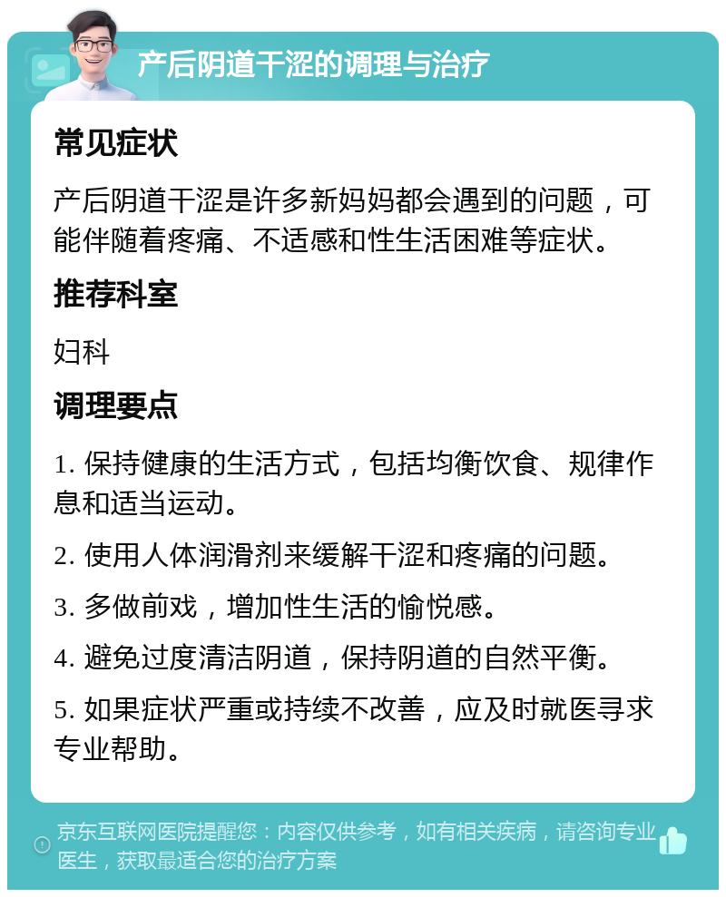 产后阴道干涩的调理与治疗 常见症状 产后阴道干涩是许多新妈妈都会遇到的问题，可能伴随着疼痛、不适感和性生活困难等症状。 推荐科室 妇科 调理要点 1. 保持健康的生活方式，包括均衡饮食、规律作息和适当运动。 2. 使用人体润滑剂来缓解干涩和疼痛的问题。 3. 多做前戏，增加性生活的愉悦感。 4. 避免过度清洁阴道，保持阴道的自然平衡。 5. 如果症状严重或持续不改善，应及时就医寻求专业帮助。