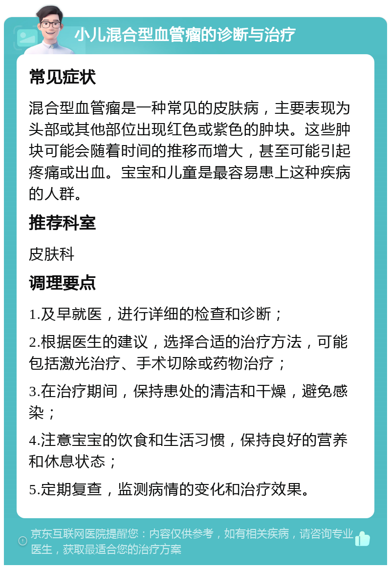 小儿混合型血管瘤的诊断与治疗 常见症状 混合型血管瘤是一种常见的皮肤病，主要表现为头部或其他部位出现红色或紫色的肿块。这些肿块可能会随着时间的推移而增大，甚至可能引起疼痛或出血。宝宝和儿童是最容易患上这种疾病的人群。 推荐科室 皮肤科 调理要点 1.及早就医，进行详细的检查和诊断； 2.根据医生的建议，选择合适的治疗方法，可能包括激光治疗、手术切除或药物治疗； 3.在治疗期间，保持患处的清洁和干燥，避免感染； 4.注意宝宝的饮食和生活习惯，保持良好的营养和休息状态； 5.定期复查，监测病情的变化和治疗效果。