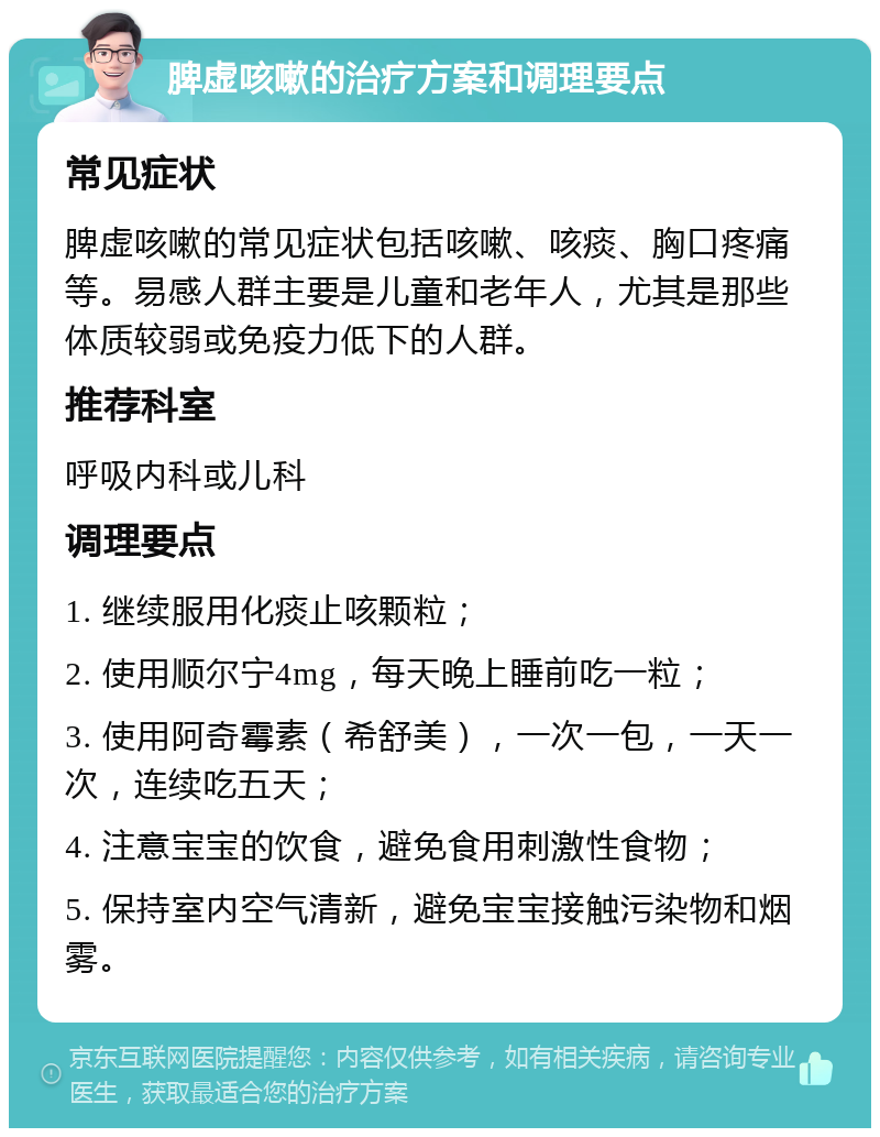 脾虚咳嗽的治疗方案和调理要点 常见症状 脾虚咳嗽的常见症状包括咳嗽、咳痰、胸口疼痛等。易感人群主要是儿童和老年人，尤其是那些体质较弱或免疫力低下的人群。 推荐科室 呼吸内科或儿科 调理要点 1. 继续服用化痰止咳颗粒； 2. 使用顺尔宁4mg，每天晚上睡前吃一粒； 3. 使用阿奇霉素（希舒美），一次一包，一天一次，连续吃五天； 4. 注意宝宝的饮食，避免食用刺激性食物； 5. 保持室内空气清新，避免宝宝接触污染物和烟雾。