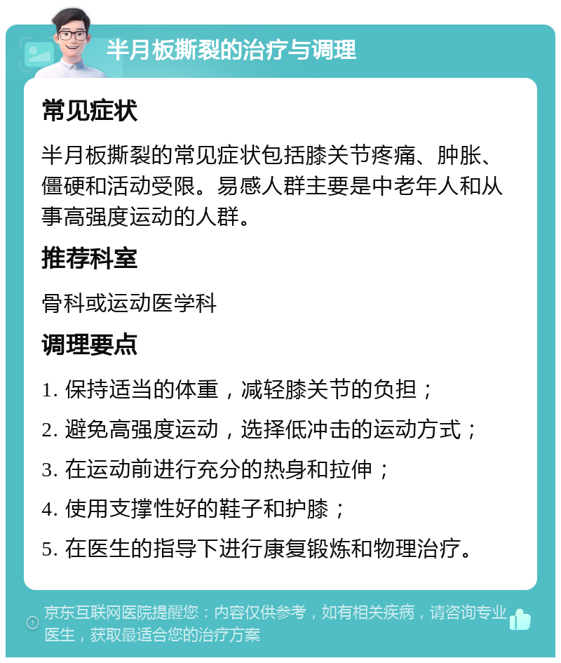 半月板撕裂的治疗与调理 常见症状 半月板撕裂的常见症状包括膝关节疼痛、肿胀、僵硬和活动受限。易感人群主要是中老年人和从事高强度运动的人群。 推荐科室 骨科或运动医学科 调理要点 1. 保持适当的体重，减轻膝关节的负担； 2. 避免高强度运动，选择低冲击的运动方式； 3. 在运动前进行充分的热身和拉伸； 4. 使用支撑性好的鞋子和护膝； 5. 在医生的指导下进行康复锻炼和物理治疗。