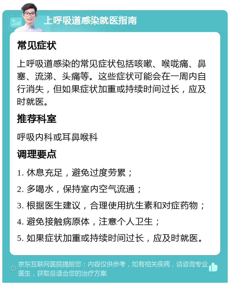 上呼吸道感染就医指南 常见症状 上呼吸道感染的常见症状包括咳嗽、喉咙痛、鼻塞、流涕、头痛等。这些症状可能会在一周内自行消失，但如果症状加重或持续时间过长，应及时就医。 推荐科室 呼吸内科或耳鼻喉科 调理要点 1. 休息充足，避免过度劳累； 2. 多喝水，保持室内空气流通； 3. 根据医生建议，合理使用抗生素和对症药物； 4. 避免接触病原体，注意个人卫生； 5. 如果症状加重或持续时间过长，应及时就医。