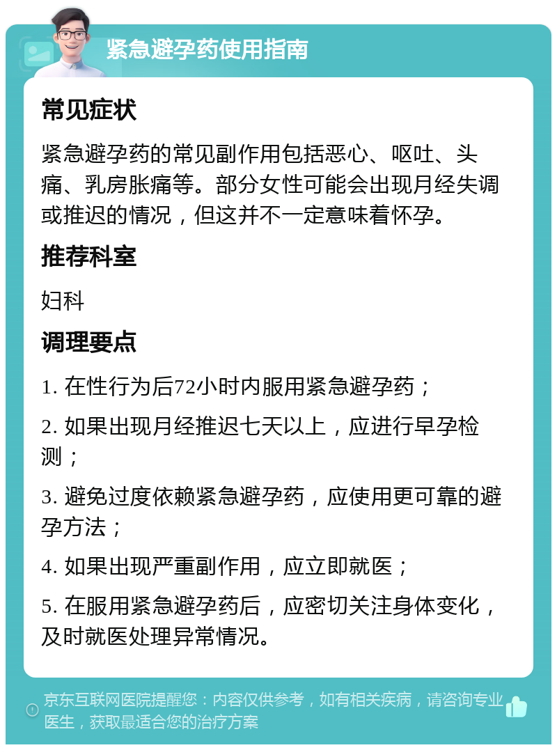 紧急避孕药使用指南 常见症状 紧急避孕药的常见副作用包括恶心、呕吐、头痛、乳房胀痛等。部分女性可能会出现月经失调或推迟的情况，但这并不一定意味着怀孕。 推荐科室 妇科 调理要点 1. 在性行为后72小时内服用紧急避孕药； 2. 如果出现月经推迟七天以上，应进行早孕检测； 3. 避免过度依赖紧急避孕药，应使用更可靠的避孕方法； 4. 如果出现严重副作用，应立即就医； 5. 在服用紧急避孕药后，应密切关注身体变化，及时就医处理异常情况。