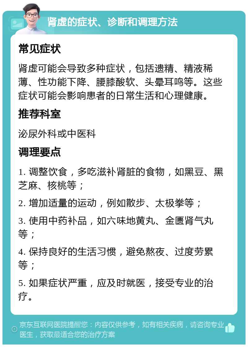 肾虚的症状、诊断和调理方法 常见症状 肾虚可能会导致多种症状，包括遗精、精液稀薄、性功能下降、腰膝酸软、头晕耳鸣等。这些症状可能会影响患者的日常生活和心理健康。 推荐科室 泌尿外科或中医科 调理要点 1. 调整饮食，多吃滋补肾脏的食物，如黑豆、黑芝麻、核桃等； 2. 增加适量的运动，例如散步、太极拳等； 3. 使用中药补品，如六味地黄丸、金匮肾气丸等； 4. 保持良好的生活习惯，避免熬夜、过度劳累等； 5. 如果症状严重，应及时就医，接受专业的治疗。