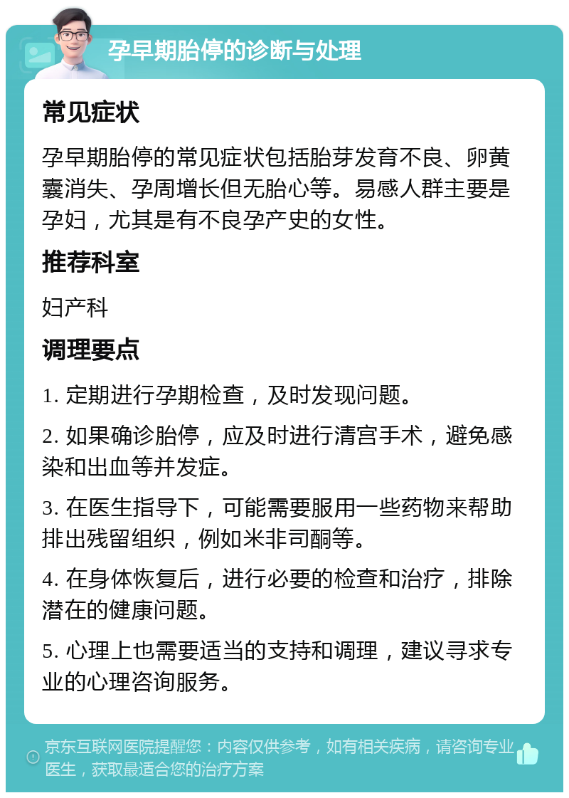 孕早期胎停的诊断与处理 常见症状 孕早期胎停的常见症状包括胎芽发育不良、卵黄囊消失、孕周增长但无胎心等。易感人群主要是孕妇，尤其是有不良孕产史的女性。 推荐科室 妇产科 调理要点 1. 定期进行孕期检查，及时发现问题。 2. 如果确诊胎停，应及时进行清宫手术，避免感染和出血等并发症。 3. 在医生指导下，可能需要服用一些药物来帮助排出残留组织，例如米非司酮等。 4. 在身体恢复后，进行必要的检查和治疗，排除潜在的健康问题。 5. 心理上也需要适当的支持和调理，建议寻求专业的心理咨询服务。