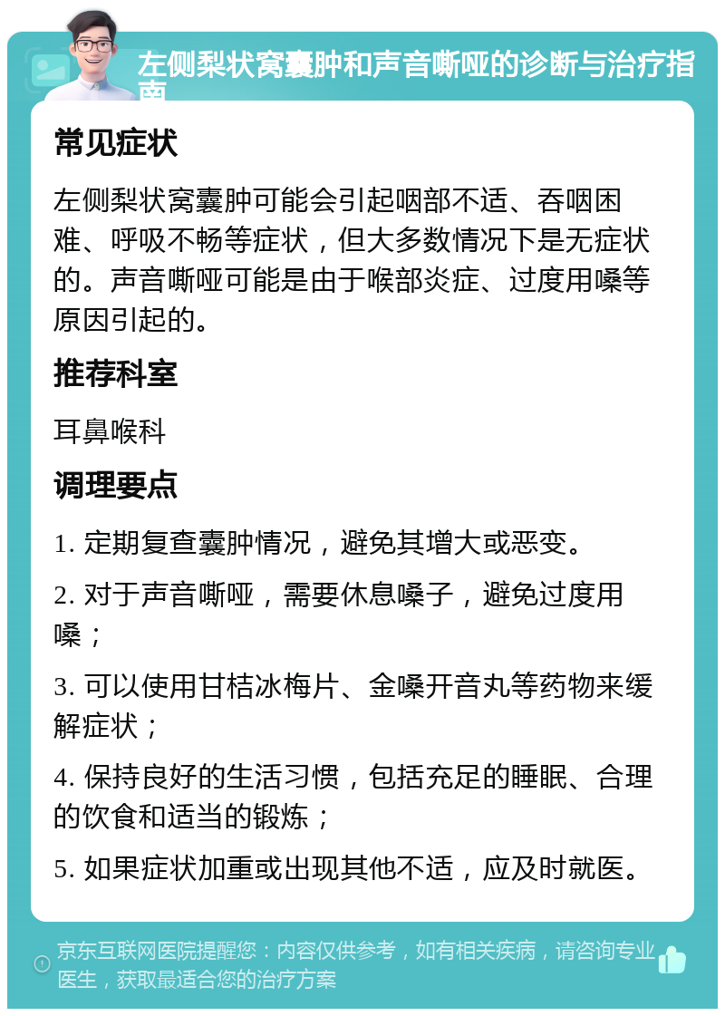 左侧梨状窝囊肿和声音嘶哑的诊断与治疗指南 常见症状 左侧梨状窝囊肿可能会引起咽部不适、吞咽困难、呼吸不畅等症状，但大多数情况下是无症状的。声音嘶哑可能是由于喉部炎症、过度用嗓等原因引起的。 推荐科室 耳鼻喉科 调理要点 1. 定期复查囊肿情况，避免其增大或恶变。 2. 对于声音嘶哑，需要休息嗓子，避免过度用嗓； 3. 可以使用甘桔冰梅片、金嗓开音丸等药物来缓解症状； 4. 保持良好的生活习惯，包括充足的睡眠、合理的饮食和适当的锻炼； 5. 如果症状加重或出现其他不适，应及时就医。