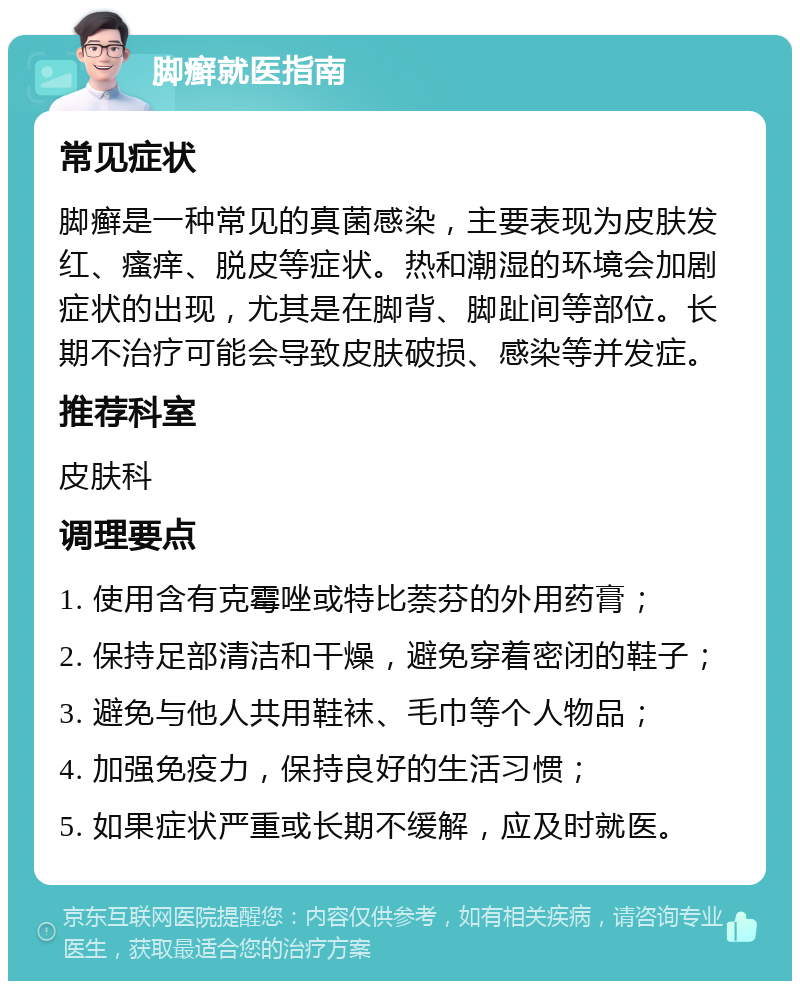 脚癣就医指南 常见症状 脚癣是一种常见的真菌感染，主要表现为皮肤发红、瘙痒、脱皮等症状。热和潮湿的环境会加剧症状的出现，尤其是在脚背、脚趾间等部位。长期不治疗可能会导致皮肤破损、感染等并发症。 推荐科室 皮肤科 调理要点 1. 使用含有克霉唑或特比萘芬的外用药膏； 2. 保持足部清洁和干燥，避免穿着密闭的鞋子； 3. 避免与他人共用鞋袜、毛巾等个人物品； 4. 加强免疫力，保持良好的生活习惯； 5. 如果症状严重或长期不缓解，应及时就医。