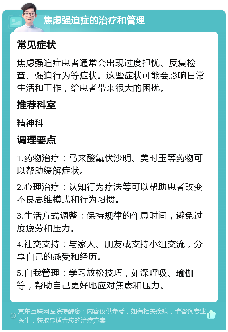 焦虑强迫症的治疗和管理 常见症状 焦虑强迫症患者通常会出现过度担忧、反复检查、强迫行为等症状。这些症状可能会影响日常生活和工作，给患者带来很大的困扰。 推荐科室 精神科 调理要点 1.药物治疗：马来酸氟伏沙明、美时玉等药物可以帮助缓解症状。 2.心理治疗：认知行为疗法等可以帮助患者改变不良思维模式和行为习惯。 3.生活方式调整：保持规律的作息时间，避免过度疲劳和压力。 4.社交支持：与家人、朋友或支持小组交流，分享自己的感受和经历。 5.自我管理：学习放松技巧，如深呼吸、瑜伽等，帮助自己更好地应对焦虑和压力。