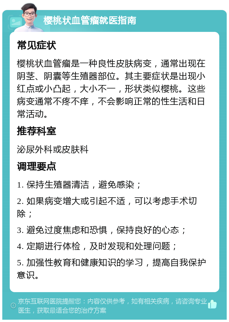 樱桃状血管瘤就医指南 常见症状 樱桃状血管瘤是一种良性皮肤病变，通常出现在阴茎、阴囊等生殖器部位。其主要症状是出现小红点或小凸起，大小不一，形状类似樱桃。这些病变通常不疼不痒，不会影响正常的性生活和日常活动。 推荐科室 泌尿外科或皮肤科 调理要点 1. 保持生殖器清洁，避免感染； 2. 如果病变增大或引起不适，可以考虑手术切除； 3. 避免过度焦虑和恐惧，保持良好的心态； 4. 定期进行体检，及时发现和处理问题； 5. 加强性教育和健康知识的学习，提高自我保护意识。