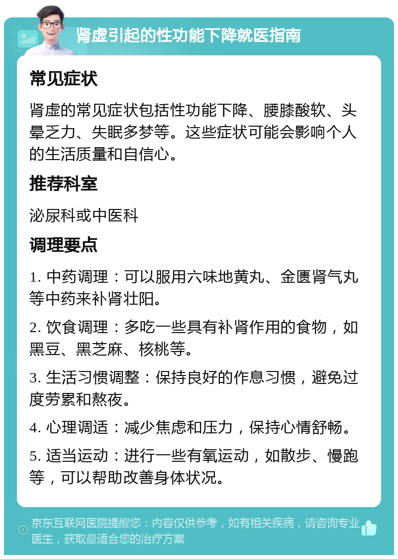 肾虚引起的性功能下降就医指南 常见症状 肾虚的常见症状包括性功能下降、腰膝酸软、头晕乏力、失眠多梦等。这些症状可能会影响个人的生活质量和自信心。 推荐科室 泌尿科或中医科 调理要点 1. 中药调理：可以服用六味地黄丸、金匮肾气丸等中药来补肾壮阳。 2. 饮食调理：多吃一些具有补肾作用的食物，如黑豆、黑芝麻、核桃等。 3. 生活习惯调整：保持良好的作息习惯，避免过度劳累和熬夜。 4. 心理调适：减少焦虑和压力，保持心情舒畅。 5. 适当运动：进行一些有氧运动，如散步、慢跑等，可以帮助改善身体状况。