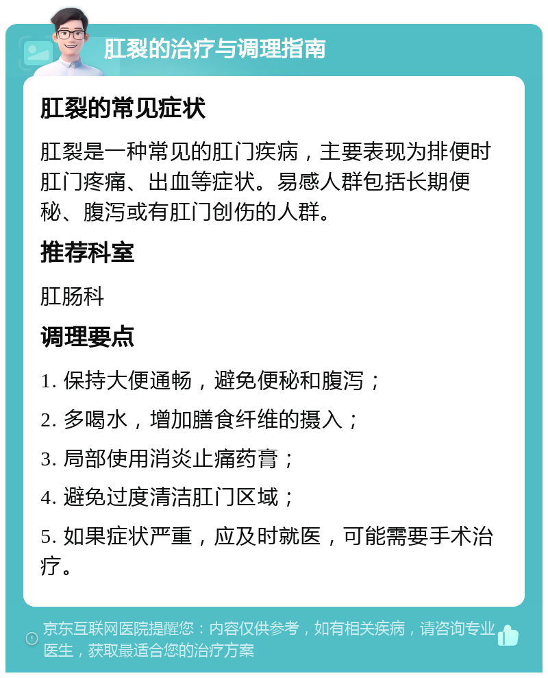 肛裂的治疗与调理指南 肛裂的常见症状 肛裂是一种常见的肛门疾病，主要表现为排便时肛门疼痛、出血等症状。易感人群包括长期便秘、腹泻或有肛门创伤的人群。 推荐科室 肛肠科 调理要点 1. 保持大便通畅，避免便秘和腹泻； 2. 多喝水，增加膳食纤维的摄入； 3. 局部使用消炎止痛药膏； 4. 避免过度清洁肛门区域； 5. 如果症状严重，应及时就医，可能需要手术治疗。