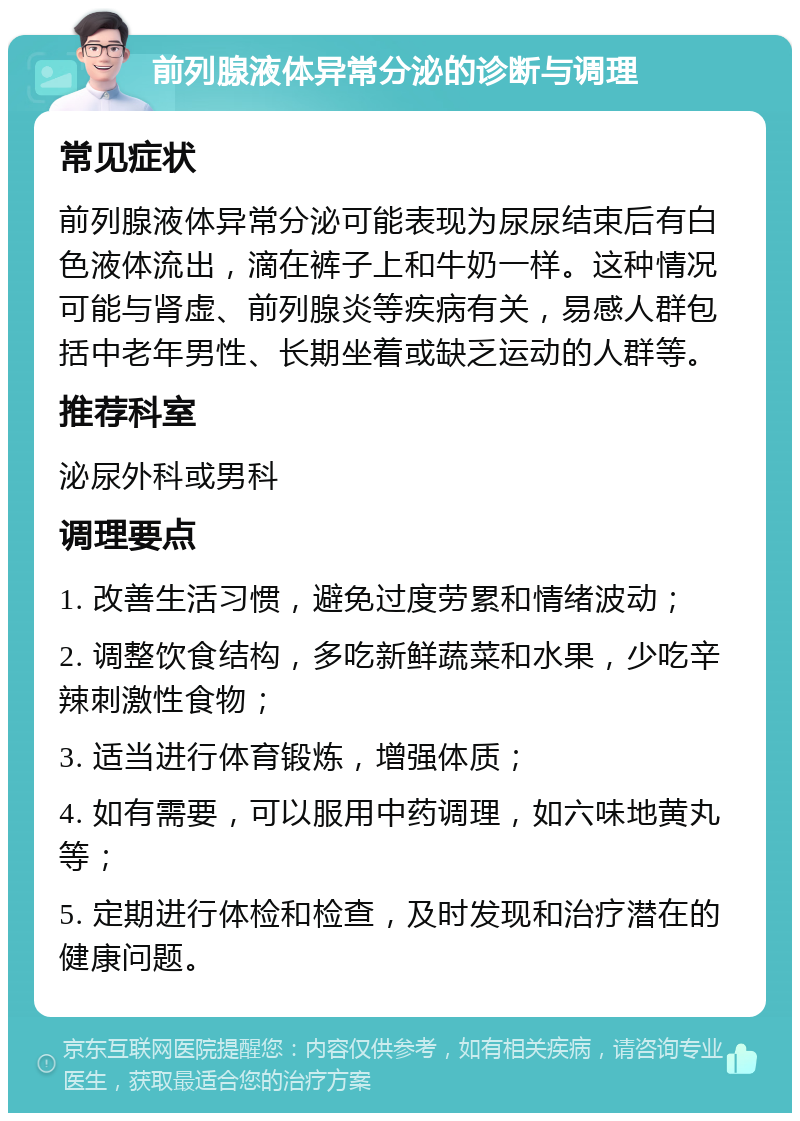 前列腺液体异常分泌的诊断与调理 常见症状 前列腺液体异常分泌可能表现为尿尿结束后有白色液体流出，滴在裤子上和牛奶一样。这种情况可能与肾虚、前列腺炎等疾病有关，易感人群包括中老年男性、长期坐着或缺乏运动的人群等。 推荐科室 泌尿外科或男科 调理要点 1. 改善生活习惯，避免过度劳累和情绪波动； 2. 调整饮食结构，多吃新鲜蔬菜和水果，少吃辛辣刺激性食物； 3. 适当进行体育锻炼，增强体质； 4. 如有需要，可以服用中药调理，如六味地黄丸等； 5. 定期进行体检和检查，及时发现和治疗潜在的健康问题。