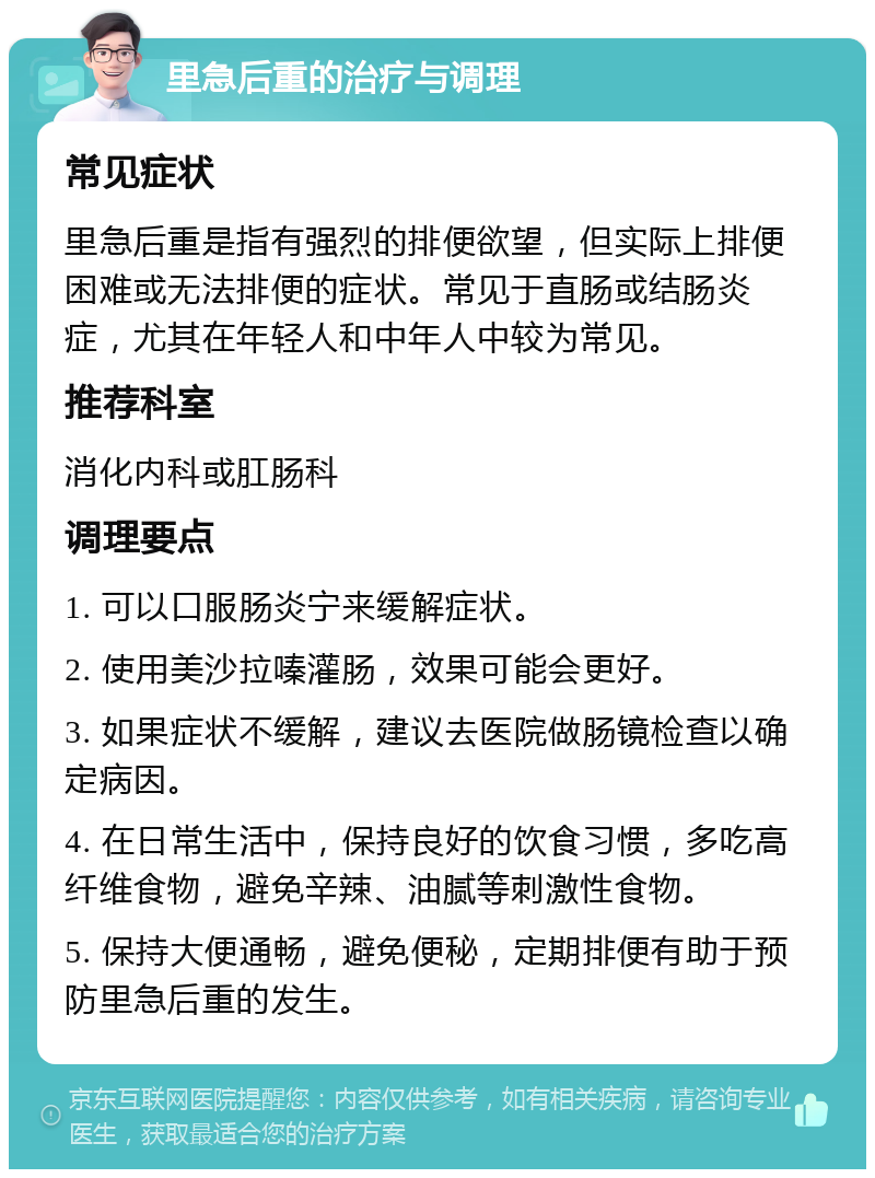 里急后重的治疗与调理 常见症状 里急后重是指有强烈的排便欲望，但实际上排便困难或无法排便的症状。常见于直肠或结肠炎症，尤其在年轻人和中年人中较为常见。 推荐科室 消化内科或肛肠科 调理要点 1. 可以口服肠炎宁来缓解症状。 2. 使用美沙拉嗪灌肠，效果可能会更好。 3. 如果症状不缓解，建议去医院做肠镜检查以确定病因。 4. 在日常生活中，保持良好的饮食习惯，多吃高纤维食物，避免辛辣、油腻等刺激性食物。 5. 保持大便通畅，避免便秘，定期排便有助于预防里急后重的发生。