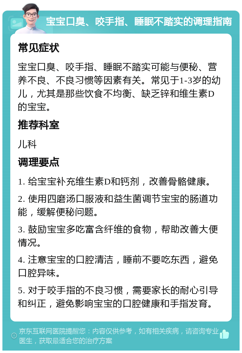 宝宝口臭、咬手指、睡眠不踏实的调理指南 常见症状 宝宝口臭、咬手指、睡眠不踏实可能与便秘、营养不良、不良习惯等因素有关。常见于1-3岁的幼儿，尤其是那些饮食不均衡、缺乏锌和维生素D的宝宝。 推荐科室 儿科 调理要点 1. 给宝宝补充维生素D和钙剂，改善骨骼健康。 2. 使用四磨汤口服液和益生菌调节宝宝的肠道功能，缓解便秘问题。 3. 鼓励宝宝多吃富含纤维的食物，帮助改善大便情况。 4. 注意宝宝的口腔清洁，睡前不要吃东西，避免口腔异味。 5. 对于咬手指的不良习惯，需要家长的耐心引导和纠正，避免影响宝宝的口腔健康和手指发育。