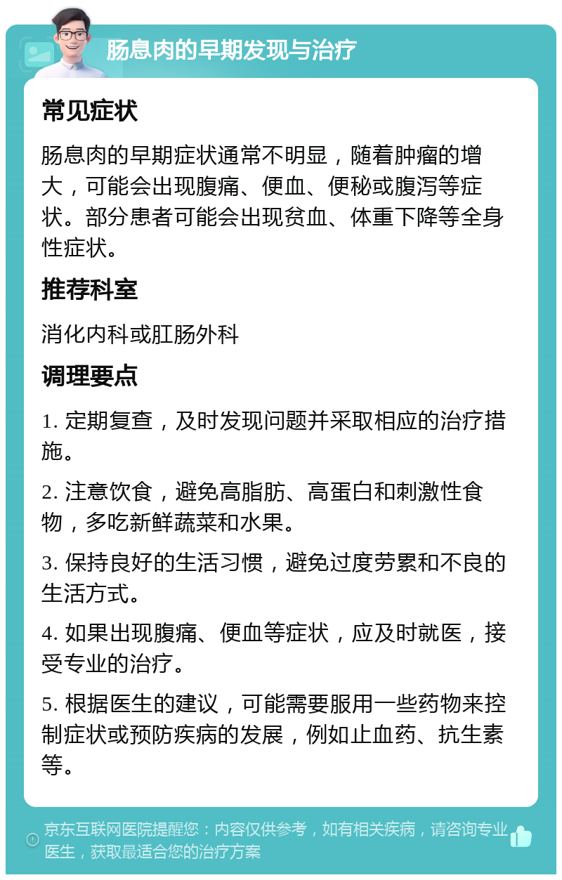 肠息肉的早期发现与治疗 常见症状 肠息肉的早期症状通常不明显，随着肿瘤的增大，可能会出现腹痛、便血、便秘或腹泻等症状。部分患者可能会出现贫血、体重下降等全身性症状。 推荐科室 消化内科或肛肠外科 调理要点 1. 定期复查，及时发现问题并采取相应的治疗措施。 2. 注意饮食，避免高脂肪、高蛋白和刺激性食物，多吃新鲜蔬菜和水果。 3. 保持良好的生活习惯，避免过度劳累和不良的生活方式。 4. 如果出现腹痛、便血等症状，应及时就医，接受专业的治疗。 5. 根据医生的建议，可能需要服用一些药物来控制症状或预防疾病的发展，例如止血药、抗生素等。