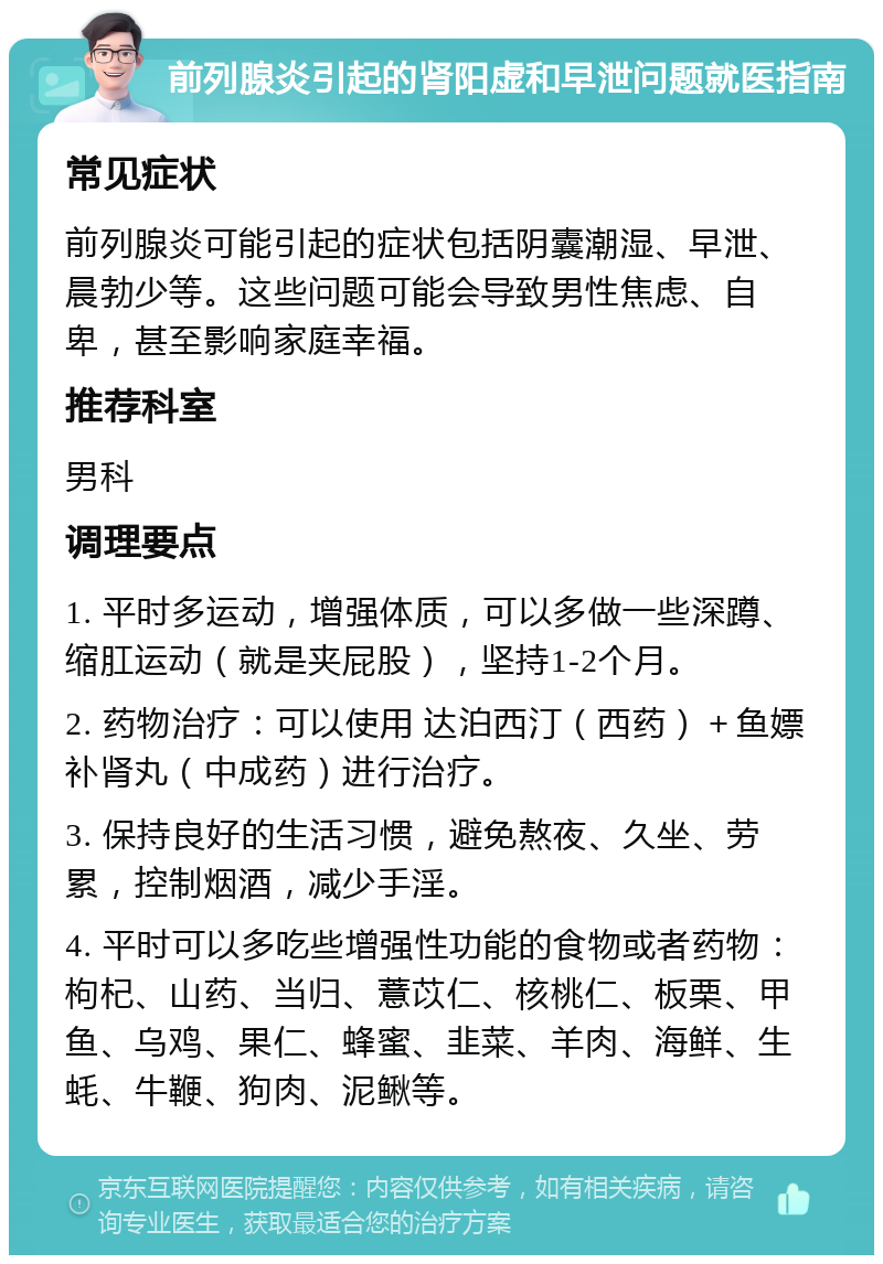 前列腺炎引起的肾阳虚和早泄问题就医指南 常见症状 前列腺炎可能引起的症状包括阴囊潮湿、早泄、晨勃少等。这些问题可能会导致男性焦虑、自卑，甚至影响家庭幸福。 推荐科室 男科 调理要点 1. 平时多运动，增强体质，可以多做一些深蹲、缩肛运动（就是夹屁股），坚持1-2个月。 2. 药物治疗：可以使用 达泊西汀（西药）＋鱼嫖补肾丸（中成药）进行治疗。 3. 保持良好的生活习惯，避免熬夜、久坐、劳累，控制烟酒，减少手淫。 4. 平时可以多吃些增强性功能的食物或者药物：枸杞、山药、当归、薏苡仁、核桃仁、板栗、甲鱼、乌鸡、果仁、蜂蜜、韭菜、羊肉、海鲜、生蚝、牛鞭、狗肉、泥鳅等。