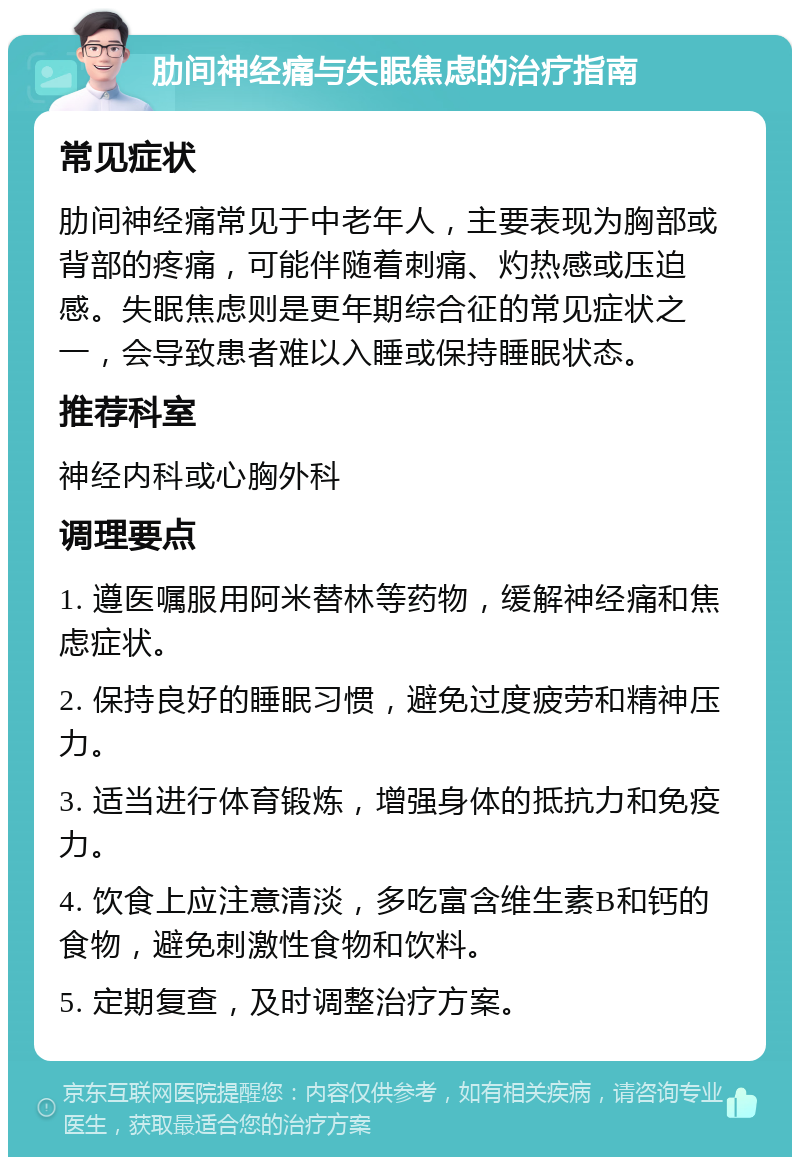 肋间神经痛与失眠焦虑的治疗指南 常见症状 肋间神经痛常见于中老年人，主要表现为胸部或背部的疼痛，可能伴随着刺痛、灼热感或压迫感。失眠焦虑则是更年期综合征的常见症状之一，会导致患者难以入睡或保持睡眠状态。 推荐科室 神经内科或心胸外科 调理要点 1. 遵医嘱服用阿米替林等药物，缓解神经痛和焦虑症状。 2. 保持良好的睡眠习惯，避免过度疲劳和精神压力。 3. 适当进行体育锻炼，增强身体的抵抗力和免疫力。 4. 饮食上应注意清淡，多吃富含维生素B和钙的食物，避免刺激性食物和饮料。 5. 定期复查，及时调整治疗方案。