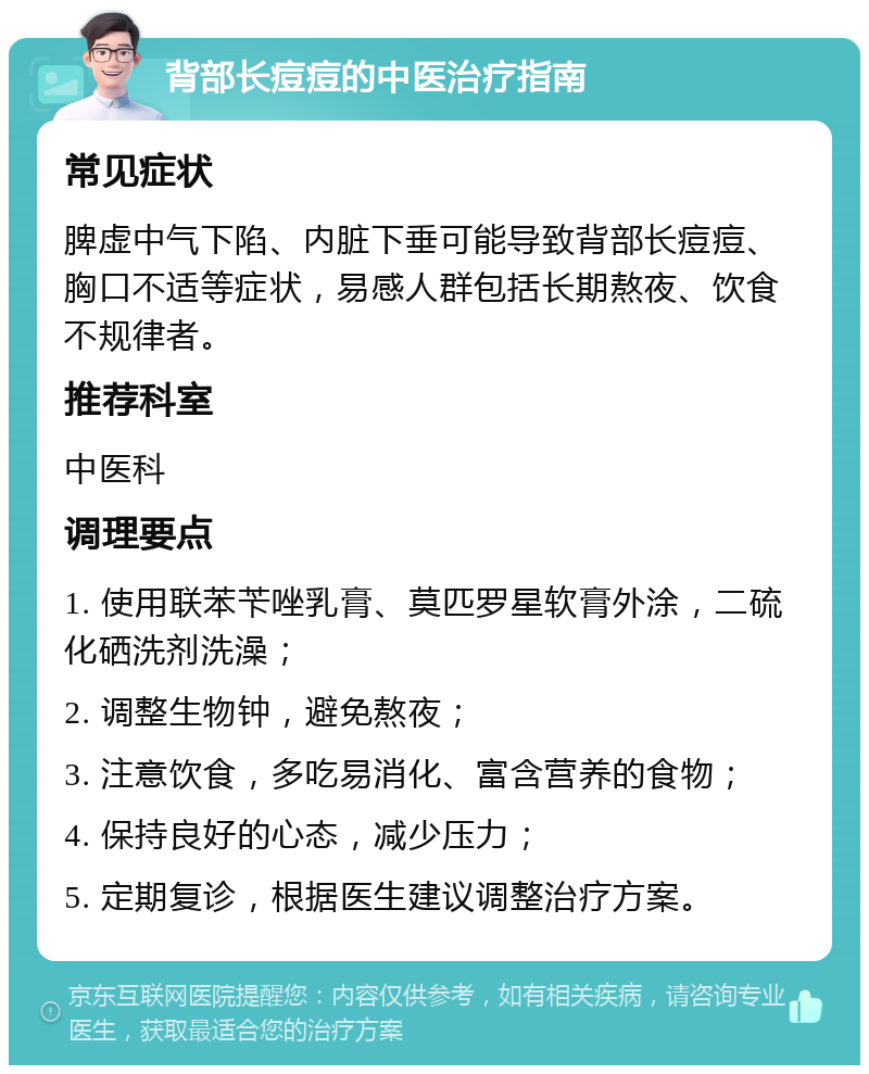 背部长痘痘的中医治疗指南 常见症状 脾虚中气下陷、内脏下垂可能导致背部长痘痘、胸口不适等症状，易感人群包括长期熬夜、饮食不规律者。 推荐科室 中医科 调理要点 1. 使用联苯苄唑乳膏、莫匹罗星软膏外涂，二硫化硒洗剂洗澡； 2. 调整生物钟，避免熬夜； 3. 注意饮食，多吃易消化、富含营养的食物； 4. 保持良好的心态，减少压力； 5. 定期复诊，根据医生建议调整治疗方案。