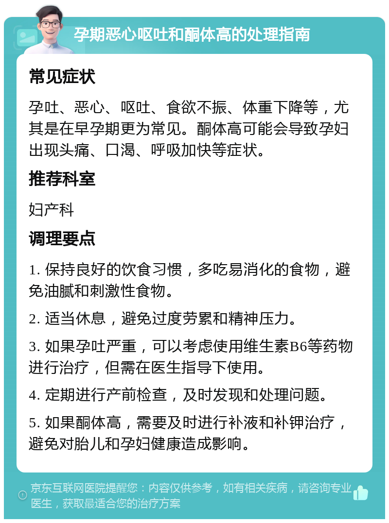 孕期恶心呕吐和酮体高的处理指南 常见症状 孕吐、恶心、呕吐、食欲不振、体重下降等，尤其是在早孕期更为常见。酮体高可能会导致孕妇出现头痛、口渴、呼吸加快等症状。 推荐科室 妇产科 调理要点 1. 保持良好的饮食习惯，多吃易消化的食物，避免油腻和刺激性食物。 2. 适当休息，避免过度劳累和精神压力。 3. 如果孕吐严重，可以考虑使用维生素B6等药物进行治疗，但需在医生指导下使用。 4. 定期进行产前检查，及时发现和处理问题。 5. 如果酮体高，需要及时进行补液和补钾治疗，避免对胎儿和孕妇健康造成影响。