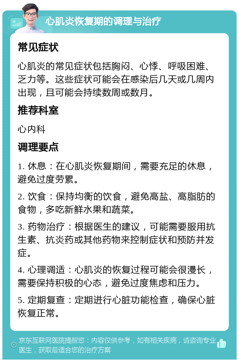 心肌炎恢复期的调理与治疗 常见症状 心肌炎的常见症状包括胸闷、心悸、呼吸困难、乏力等。这些症状可能会在感染后几天或几周内出现，且可能会持续数周或数月。 推荐科室 心内科 调理要点 1. 休息：在心肌炎恢复期间，需要充足的休息，避免过度劳累。 2. 饮食：保持均衡的饮食，避免高盐、高脂肪的食物，多吃新鲜水果和蔬菜。 3. 药物治疗：根据医生的建议，可能需要服用抗生素、抗炎药或其他药物来控制症状和预防并发症。 4. 心理调适：心肌炎的恢复过程可能会很漫长，需要保持积极的心态，避免过度焦虑和压力。 5. 定期复查：定期进行心脏功能检查，确保心脏恢复正常。