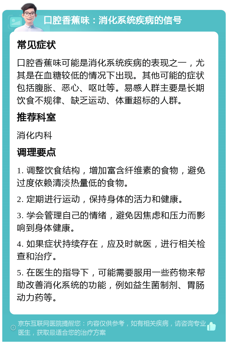 口腔香蕉味：消化系统疾病的信号 常见症状 口腔香蕉味可能是消化系统疾病的表现之一，尤其是在血糖较低的情况下出现。其他可能的症状包括腹胀、恶心、呕吐等。易感人群主要是长期饮食不规律、缺乏运动、体重超标的人群。 推荐科室 消化内科 调理要点 1. 调整饮食结构，增加富含纤维素的食物，避免过度依赖清淡热量低的食物。 2. 定期进行运动，保持身体的活力和健康。 3. 学会管理自己的情绪，避免因焦虑和压力而影响到身体健康。 4. 如果症状持续存在，应及时就医，进行相关检查和治疗。 5. 在医生的指导下，可能需要服用一些药物来帮助改善消化系统的功能，例如益生菌制剂、胃肠动力药等。