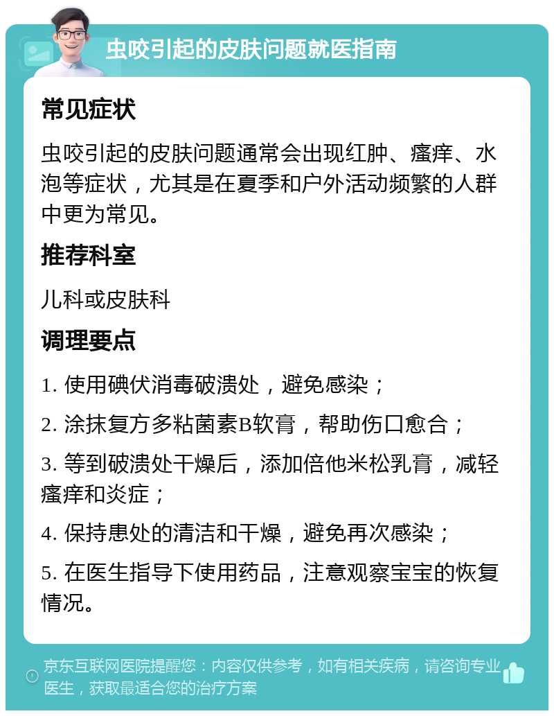 虫咬引起的皮肤问题就医指南 常见症状 虫咬引起的皮肤问题通常会出现红肿、瘙痒、水泡等症状，尤其是在夏季和户外活动频繁的人群中更为常见。 推荐科室 儿科或皮肤科 调理要点 1. 使用碘伏消毒破溃处，避免感染； 2. 涂抹复方多粘菌素B软膏，帮助伤口愈合； 3. 等到破溃处干燥后，添加倍他米松乳膏，减轻瘙痒和炎症； 4. 保持患处的清洁和干燥，避免再次感染； 5. 在医生指导下使用药品，注意观察宝宝的恢复情况。