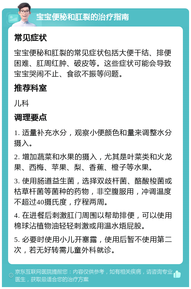 宝宝便秘和肛裂的治疗指南 常见症状 宝宝便秘和肛裂的常见症状包括大便干结、排便困难、肛周红肿、破皮等。这些症状可能会导致宝宝哭闹不止、食欲不振等问题。 推荐科室 儿科 调理要点 1. 适量补充水分，观察小便颜色和量来调整水分摄入。 2. 增加蔬菜和水果的摄入，尤其是叶菜类和火龙果、西梅、苹果、梨、香蕉、橙子等水果。 3. 使用肠道益生菌，选择双歧杆菌、酪酸梭菌或枯草杆菌等菌种的药物，非空腹服用，冲调温度不超过40摄氏度，疗程两周。 4. 在进餐后刺激肛门周围以帮助排便，可以使用棉球沾植物油轻轻刺激或用温水焐屁股。 5. 必要时使用小儿开塞露，使用后暂不使用第二次，若无好转需儿童外科就诊。