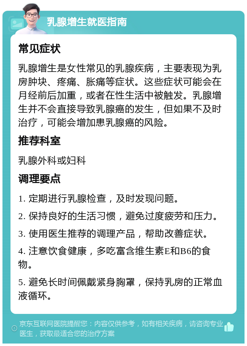 乳腺增生就医指南 常见症状 乳腺增生是女性常见的乳腺疾病，主要表现为乳房肿块、疼痛、胀痛等症状。这些症状可能会在月经前后加重，或者在性生活中被触发。乳腺增生并不会直接导致乳腺癌的发生，但如果不及时治疗，可能会增加患乳腺癌的风险。 推荐科室 乳腺外科或妇科 调理要点 1. 定期进行乳腺检查，及时发现问题。 2. 保持良好的生活习惯，避免过度疲劳和压力。 3. 使用医生推荐的调理产品，帮助改善症状。 4. 注意饮食健康，多吃富含维生素E和B6的食物。 5. 避免长时间佩戴紧身胸罩，保持乳房的正常血液循环。