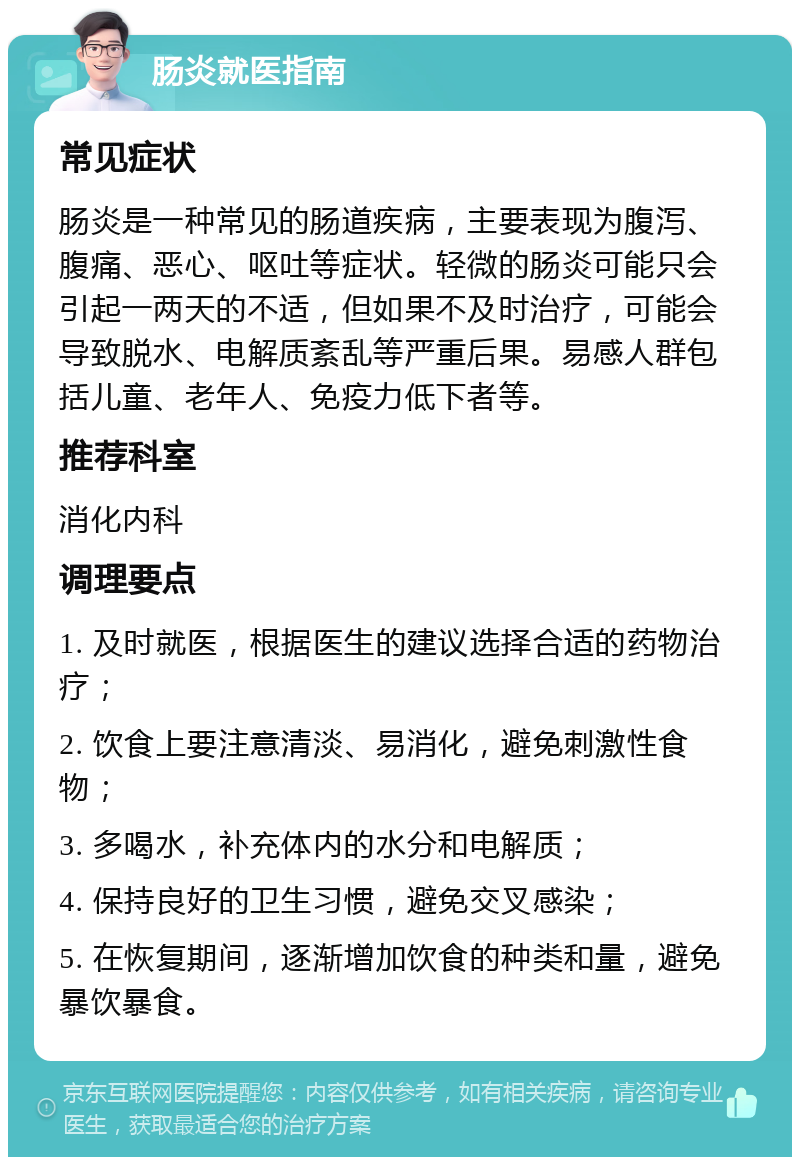 肠炎就医指南 常见症状 肠炎是一种常见的肠道疾病，主要表现为腹泻、腹痛、恶心、呕吐等症状。轻微的肠炎可能只会引起一两天的不适，但如果不及时治疗，可能会导致脱水、电解质紊乱等严重后果。易感人群包括儿童、老年人、免疫力低下者等。 推荐科室 消化内科 调理要点 1. 及时就医，根据医生的建议选择合适的药物治疗； 2. 饮食上要注意清淡、易消化，避免刺激性食物； 3. 多喝水，补充体内的水分和电解质； 4. 保持良好的卫生习惯，避免交叉感染； 5. 在恢复期间，逐渐增加饮食的种类和量，避免暴饮暴食。