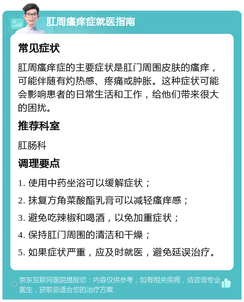 肛周瘙痒症就医指南 常见症状 肛周瘙痒症的主要症状是肛门周围皮肤的瘙痒，可能伴随有灼热感、疼痛或肿胀。这种症状可能会影响患者的日常生活和工作，给他们带来很大的困扰。 推荐科室 肛肠科 调理要点 1. 使用中药坐浴可以缓解症状； 2. 抹复方角菜酸酯乳膏可以减轻瘙痒感； 3. 避免吃辣椒和喝酒，以免加重症状； 4. 保持肛门周围的清洁和干燥； 5. 如果症状严重，应及时就医，避免延误治疗。