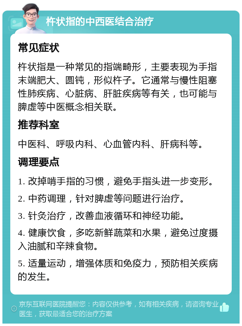 杵状指的中西医结合治疗 常见症状 杵状指是一种常见的指端畸形，主要表现为手指末端肥大、圆钝，形似杵子。它通常与慢性阻塞性肺疾病、心脏病、肝脏疾病等有关，也可能与脾虚等中医概念相关联。 推荐科室 中医科、呼吸内科、心血管内科、肝病科等。 调理要点 1. 改掉啃手指的习惯，避免手指头进一步变形。 2. 中药调理，针对脾虚等问题进行治疗。 3. 针灸治疗，改善血液循环和神经功能。 4. 健康饮食，多吃新鲜蔬菜和水果，避免过度摄入油腻和辛辣食物。 5. 适量运动，增强体质和免疫力，预防相关疾病的发生。