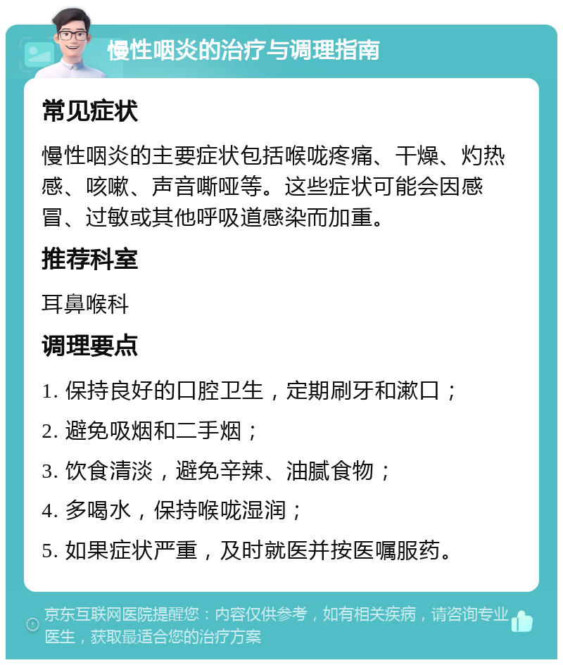 慢性咽炎的治疗与调理指南 常见症状 慢性咽炎的主要症状包括喉咙疼痛、干燥、灼热感、咳嗽、声音嘶哑等。这些症状可能会因感冒、过敏或其他呼吸道感染而加重。 推荐科室 耳鼻喉科 调理要点 1. 保持良好的口腔卫生，定期刷牙和漱口； 2. 避免吸烟和二手烟； 3. 饮食清淡，避免辛辣、油腻食物； 4. 多喝水，保持喉咙湿润； 5. 如果症状严重，及时就医并按医嘱服药。