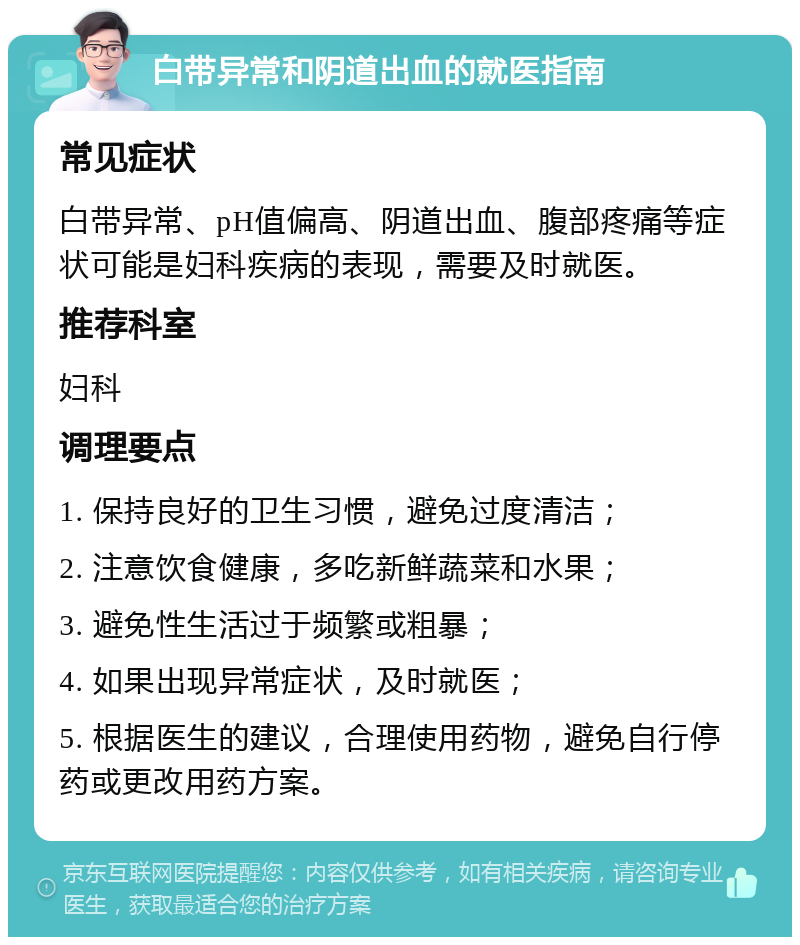 白带异常和阴道出血的就医指南 常见症状 白带异常、pH值偏高、阴道出血、腹部疼痛等症状可能是妇科疾病的表现，需要及时就医。 推荐科室 妇科 调理要点 1. 保持良好的卫生习惯，避免过度清洁； 2. 注意饮食健康，多吃新鲜蔬菜和水果； 3. 避免性生活过于频繁或粗暴； 4. 如果出现异常症状，及时就医； 5. 根据医生的建议，合理使用药物，避免自行停药或更改用药方案。