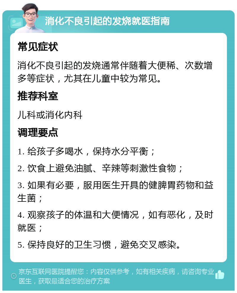 消化不良引起的发烧就医指南 常见症状 消化不良引起的发烧通常伴随着大便稀、次数增多等症状，尤其在儿童中较为常见。 推荐科室 儿科或消化内科 调理要点 1. 给孩子多喝水，保持水分平衡； 2. 饮食上避免油腻、辛辣等刺激性食物； 3. 如果有必要，服用医生开具的健脾胃药物和益生菌； 4. 观察孩子的体温和大便情况，如有恶化，及时就医； 5. 保持良好的卫生习惯，避免交叉感染。