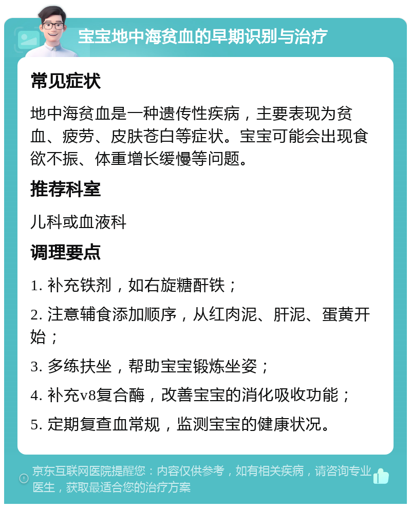 宝宝地中海贫血的早期识别与治疗 常见症状 地中海贫血是一种遗传性疾病，主要表现为贫血、疲劳、皮肤苍白等症状。宝宝可能会出现食欲不振、体重增长缓慢等问题。 推荐科室 儿科或血液科 调理要点 1. 补充铁剂，如右旋糖酐铁； 2. 注意辅食添加顺序，从红肉泥、肝泥、蛋黄开始； 3. 多练扶坐，帮助宝宝锻炼坐姿； 4. 补充v8复合酶，改善宝宝的消化吸收功能； 5. 定期复查血常规，监测宝宝的健康状况。