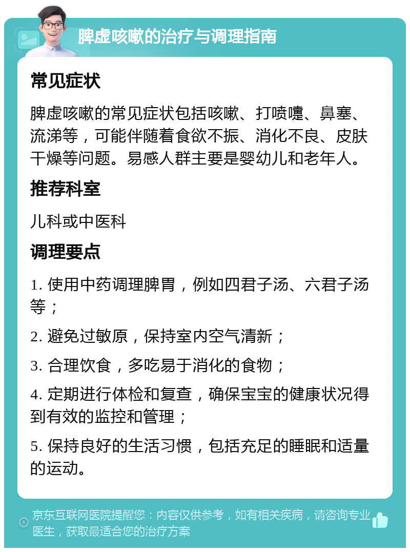 脾虚咳嗽的治疗与调理指南 常见症状 脾虚咳嗽的常见症状包括咳嗽、打喷嚏、鼻塞、流涕等，可能伴随着食欲不振、消化不良、皮肤干燥等问题。易感人群主要是婴幼儿和老年人。 推荐科室 儿科或中医科 调理要点 1. 使用中药调理脾胃，例如四君子汤、六君子汤等； 2. 避免过敏原，保持室内空气清新； 3. 合理饮食，多吃易于消化的食物； 4. 定期进行体检和复查，确保宝宝的健康状况得到有效的监控和管理； 5. 保持良好的生活习惯，包括充足的睡眠和适量的运动。