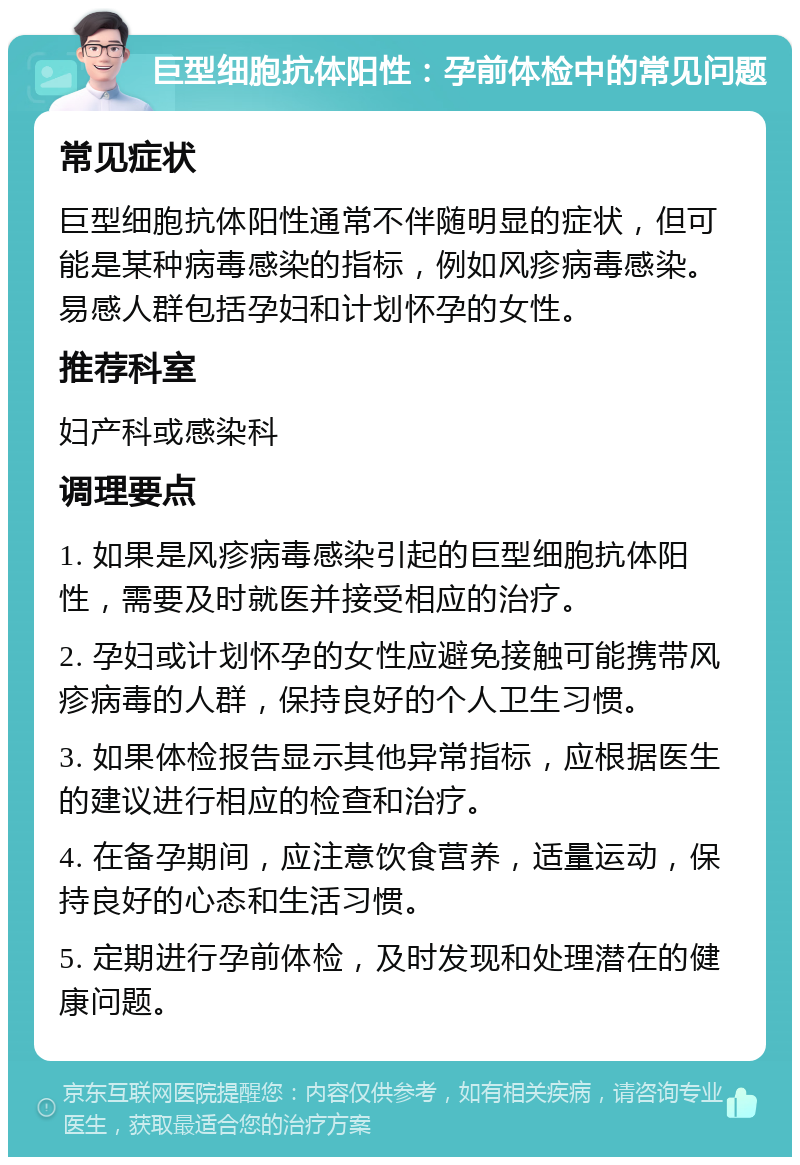 巨型细胞抗体阳性：孕前体检中的常见问题 常见症状 巨型细胞抗体阳性通常不伴随明显的症状，但可能是某种病毒感染的指标，例如风疹病毒感染。易感人群包括孕妇和计划怀孕的女性。 推荐科室 妇产科或感染科 调理要点 1. 如果是风疹病毒感染引起的巨型细胞抗体阳性，需要及时就医并接受相应的治疗。 2. 孕妇或计划怀孕的女性应避免接触可能携带风疹病毒的人群，保持良好的个人卫生习惯。 3. 如果体检报告显示其他异常指标，应根据医生的建议进行相应的检查和治疗。 4. 在备孕期间，应注意饮食营养，适量运动，保持良好的心态和生活习惯。 5. 定期进行孕前体检，及时发现和处理潜在的健康问题。