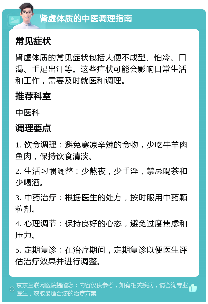 肾虚体质的中医调理指南 常见症状 肾虚体质的常见症状包括大便不成型、怕冷、口渴、手足出汗等。这些症状可能会影响日常生活和工作，需要及时就医和调理。 推荐科室 中医科 调理要点 1. 饮食调理：避免寒凉辛辣的食物，少吃牛羊肉鱼肉，保持饮食清淡。 2. 生活习惯调整：少熬夜，少手淫，禁忌喝茶和少喝酒。 3. 中药治疗：根据医生的处方，按时服用中药颗粒剂。 4. 心理调节：保持良好的心态，避免过度焦虑和压力。 5. 定期复诊：在治疗期间，定期复诊以便医生评估治疗效果并进行调整。