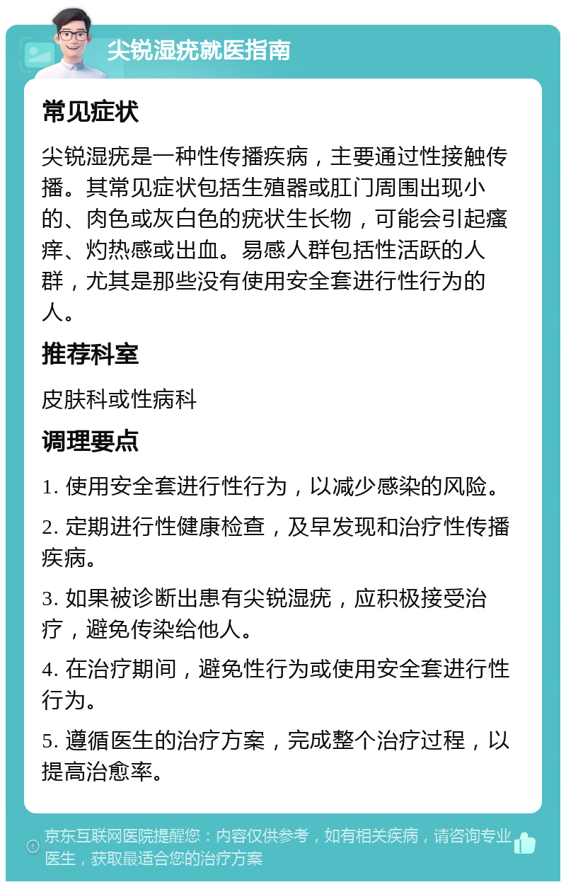 尖锐湿疣就医指南 常见症状 尖锐湿疣是一种性传播疾病，主要通过性接触传播。其常见症状包括生殖器或肛门周围出现小的、肉色或灰白色的疣状生长物，可能会引起瘙痒、灼热感或出血。易感人群包括性活跃的人群，尤其是那些没有使用安全套进行性行为的人。 推荐科室 皮肤科或性病科 调理要点 1. 使用安全套进行性行为，以减少感染的风险。 2. 定期进行性健康检查，及早发现和治疗性传播疾病。 3. 如果被诊断出患有尖锐湿疣，应积极接受治疗，避免传染给他人。 4. 在治疗期间，避免性行为或使用安全套进行性行为。 5. 遵循医生的治疗方案，完成整个治疗过程，以提高治愈率。