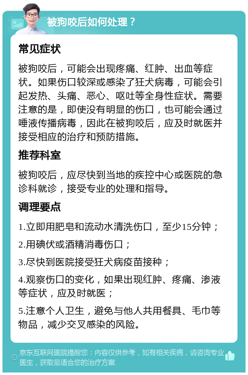 被狗咬后如何处理？ 常见症状 被狗咬后，可能会出现疼痛、红肿、出血等症状。如果伤口较深或感染了狂犬病毒，可能会引起发热、头痛、恶心、呕吐等全身性症状。需要注意的是，即使没有明显的伤口，也可能会通过唾液传播病毒，因此在被狗咬后，应及时就医并接受相应的治疗和预防措施。 推荐科室 被狗咬后，应尽快到当地的疾控中心或医院的急诊科就诊，接受专业的处理和指导。 调理要点 1.立即用肥皂和流动水清洗伤口，至少15分钟； 2.用碘伏或酒精消毒伤口； 3.尽快到医院接受狂犬病疫苗接种； 4.观察伤口的变化，如果出现红肿、疼痛、渗液等症状，应及时就医； 5.注意个人卫生，避免与他人共用餐具、毛巾等物品，减少交叉感染的风险。