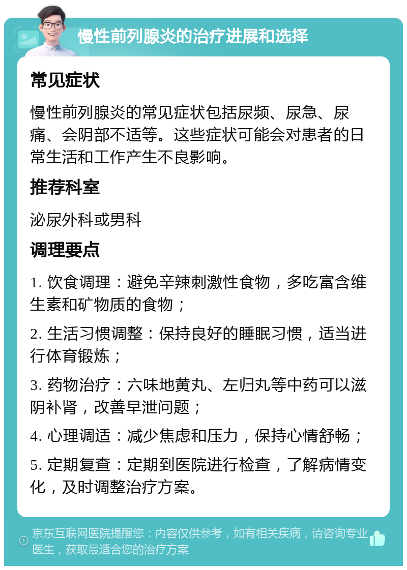 慢性前列腺炎的治疗进展和选择 常见症状 慢性前列腺炎的常见症状包括尿频、尿急、尿痛、会阴部不适等。这些症状可能会对患者的日常生活和工作产生不良影响。 推荐科室 泌尿外科或男科 调理要点 1. 饮食调理：避免辛辣刺激性食物，多吃富含维生素和矿物质的食物； 2. 生活习惯调整：保持良好的睡眠习惯，适当进行体育锻炼； 3. 药物治疗：六味地黄丸、左归丸等中药可以滋阴补肾，改善早泄问题； 4. 心理调适：减少焦虑和压力，保持心情舒畅； 5. 定期复查：定期到医院进行检查，了解病情变化，及时调整治疗方案。