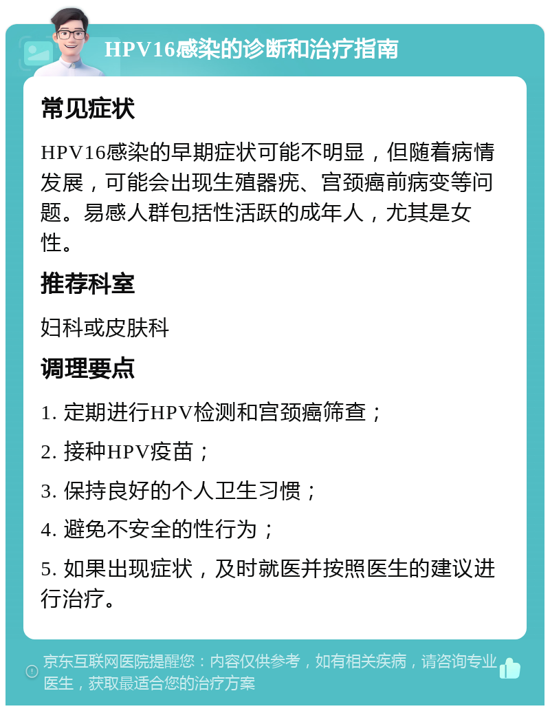 HPV16感染的诊断和治疗指南 常见症状 HPV16感染的早期症状可能不明显，但随着病情发展，可能会出现生殖器疣、宫颈癌前病变等问题。易感人群包括性活跃的成年人，尤其是女性。 推荐科室 妇科或皮肤科 调理要点 1. 定期进行HPV检测和宫颈癌筛查； 2. 接种HPV疫苗； 3. 保持良好的个人卫生习惯； 4. 避免不安全的性行为； 5. 如果出现症状，及时就医并按照医生的建议进行治疗。