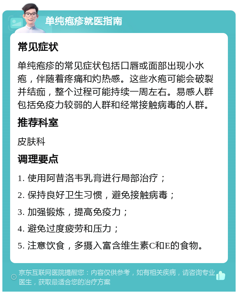 单纯疱疹就医指南 常见症状 单纯疱疹的常见症状包括口唇或面部出现小水疱，伴随着疼痛和灼热感。这些水疱可能会破裂并结痂，整个过程可能持续一周左右。易感人群包括免疫力较弱的人群和经常接触病毒的人群。 推荐科室 皮肤科 调理要点 1. 使用阿昔洛韦乳膏进行局部治疗； 2. 保持良好卫生习惯，避免接触病毒； 3. 加强锻炼，提高免疫力； 4. 避免过度疲劳和压力； 5. 注意饮食，多摄入富含维生素C和E的食物。