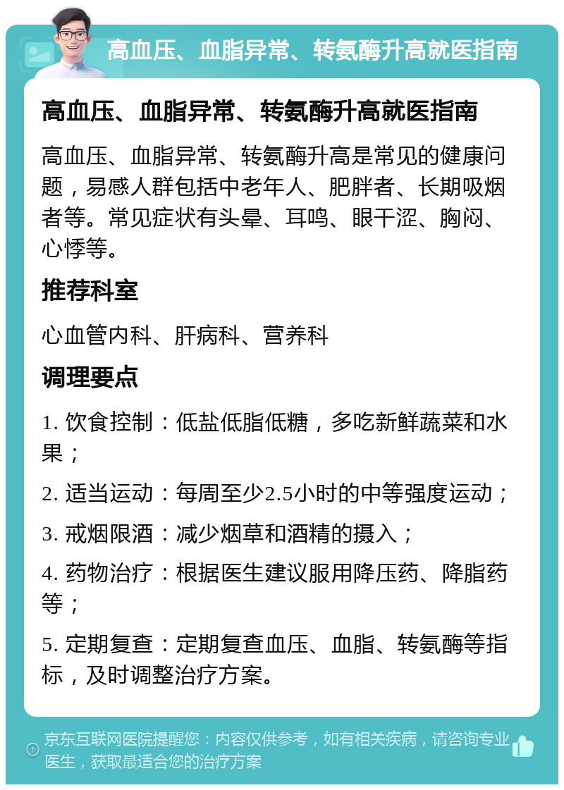 高血压、血脂异常、转氨酶升高就医指南 高血压、血脂异常、转氨酶升高就医指南 高血压、血脂异常、转氨酶升高是常见的健康问题，易感人群包括中老年人、肥胖者、长期吸烟者等。常见症状有头晕、耳鸣、眼干涩、胸闷、心悸等。 推荐科室 心血管内科、肝病科、营养科 调理要点 1. 饮食控制：低盐低脂低糖，多吃新鲜蔬菜和水果； 2. 适当运动：每周至少2.5小时的中等强度运动； 3. 戒烟限酒：减少烟草和酒精的摄入； 4. 药物治疗：根据医生建议服用降压药、降脂药等； 5. 定期复查：定期复查血压、血脂、转氨酶等指标，及时调整治疗方案。