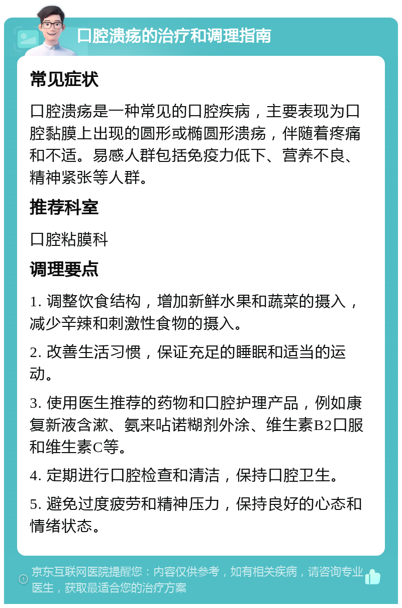 口腔溃疡的治疗和调理指南 常见症状 口腔溃疡是一种常见的口腔疾病，主要表现为口腔黏膜上出现的圆形或椭圆形溃疡，伴随着疼痛和不适。易感人群包括免疫力低下、营养不良、精神紧张等人群。 推荐科室 口腔粘膜科 调理要点 1. 调整饮食结构，增加新鲜水果和蔬菜的摄入，减少辛辣和刺激性食物的摄入。 2. 改善生活习惯，保证充足的睡眠和适当的运动。 3. 使用医生推荐的药物和口腔护理产品，例如康复新液含漱、氨来呫诺糊剂外涂、维生素B2口服和维生素C等。 4. 定期进行口腔检查和清洁，保持口腔卫生。 5. 避免过度疲劳和精神压力，保持良好的心态和情绪状态。